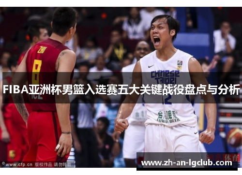 FIBA亚洲杯男篮入选赛五大关键战役盘点与分析 FIBA亚洲杯男篮入选赛五大关键战役盘点与分析