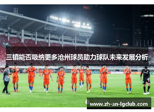 三镇能否吸纳更多沧州球员助力球队未来发展分析 三镇能否吸纳更多沧州球员助力球队未来发展分析