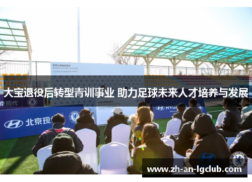 大宝退役后转型青训事业 助力足球未来人才培养与发展 大宝退役后转型青训事业 助力足球未来人才培养与发展