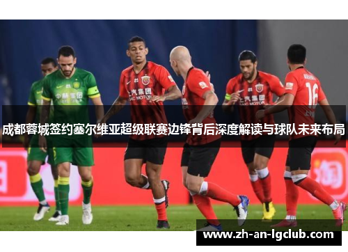 成都蓉城签约塞尔维亚超级联赛边锋背后深度解读与球队未来布局 成都蓉城签约塞尔维亚超级联赛边锋背后深度解读与球队未来布局