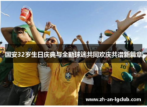 国安32岁生日庆典与全勤球迷共同欢庆共谱新篇章 国安32岁生日庆典与全勤球迷共同欢庆共谱新篇章