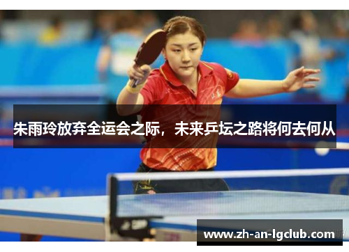 朱雨玲放弃全运会之际,未来乒坛之路将何去何从 朱雨玲放弃全运会之际,未来乒坛之路将何去何从