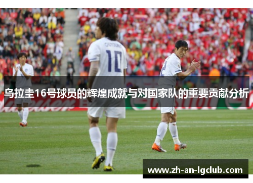 乌拉圭16号球员的辉煌成就与对国家队的重要贡献分析 乌拉圭16号球员的辉煌成就与对国家队的重要贡献分析