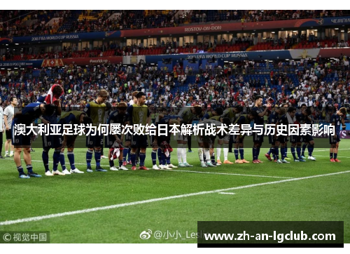 澳大利亚足球为何屡次败给日本解析战术差异与历史因素影响 澳大利亚足球为何屡次败给日本解析战术差异与历史因素影响