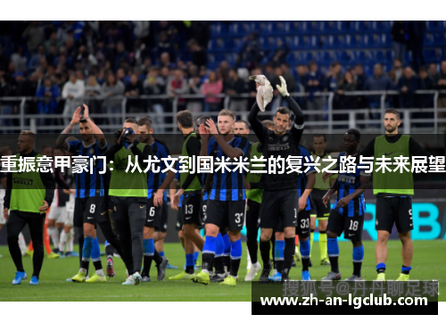 重振意甲豪门:从尤文到国米米兰的复兴之路与未来展望 重振意甲豪门:从尤文到国米米兰的复兴之路与未来展望
