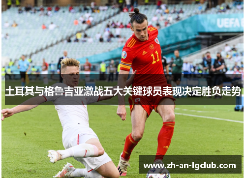 土耳其与格鲁吉亚激战五大关键球员表现决定胜负走势 土耳其与格鲁吉亚激战五大关键球员表现决定胜负走势