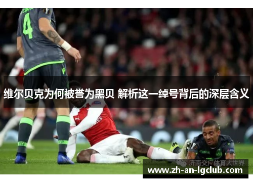 维尔贝克为何被誉为黑贝 解析这一绰号背后的深层含义 维尔贝克为何被誉为黑贝 解析这一绰号背后的深层含义