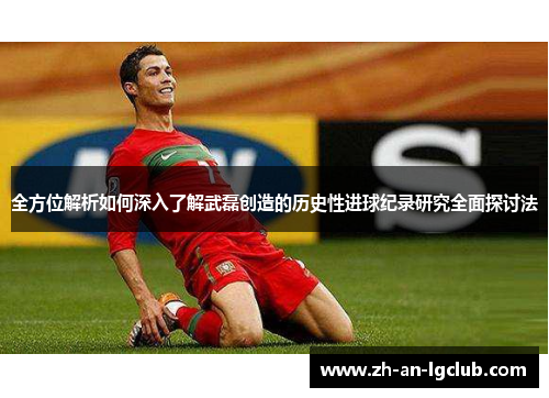 全方位解析如何深入了解武磊创造的历史性进球纪录研究全面探讨法