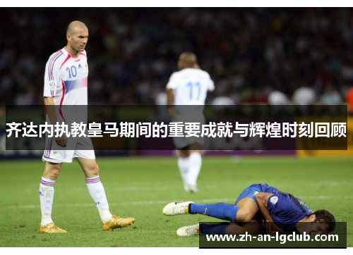 齐达内执教皇马期间的重要成就与辉煌时刻回顾