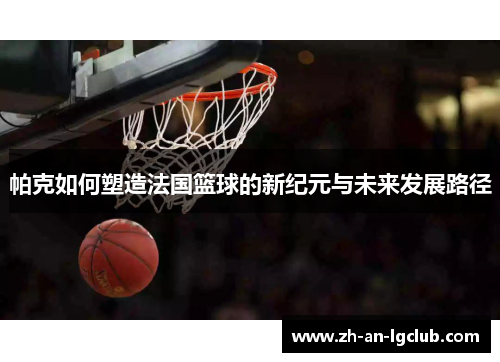 帕克如何塑造法国篮球的新纪元与未来发展路径